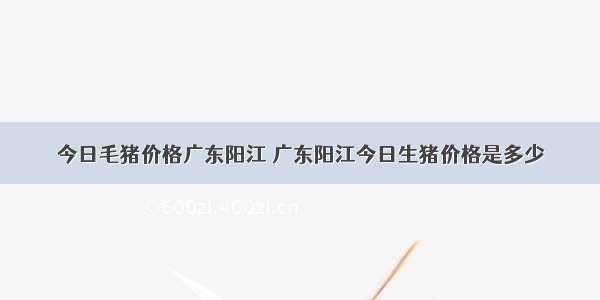 今日毛猪价格广东阳江 广东阳江今日生猪价格是多少