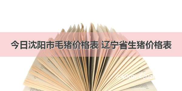 今日沈阳市毛猪价格表 辽宁省生猪价格表