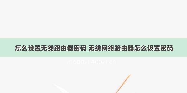 怎么设置无线路由器密码 无线网络路由器怎么设置密码