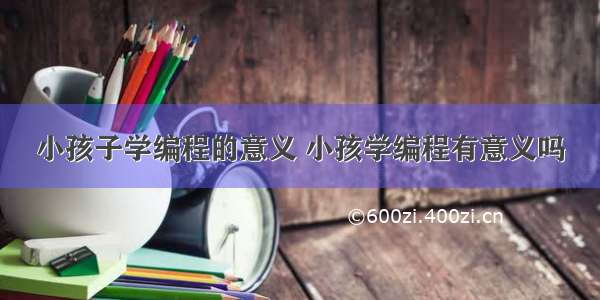 小孩子学编程的意义 小孩学编程有意义吗