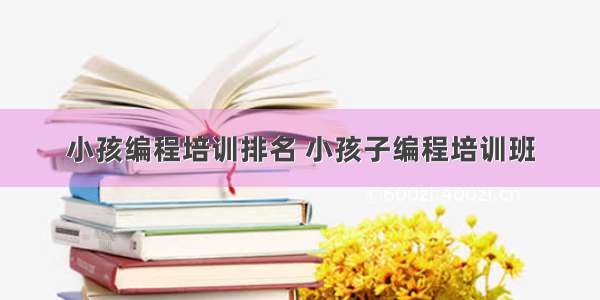 小孩编程培训排名 小孩子编程培训班