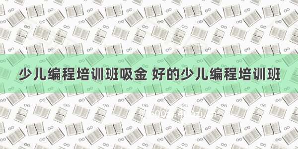 少儿编程培训班吸金 好的少儿编程培训班