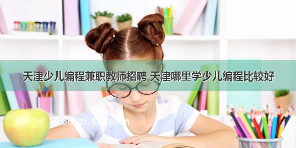 天津少儿编程兼职教师招聘 天津哪里学少儿编程比较好