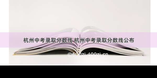 杭州中考录取分数线 杭州中考录取分数线公布