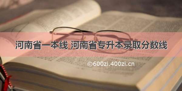 河南省一本线 河南省专升本录取分数线