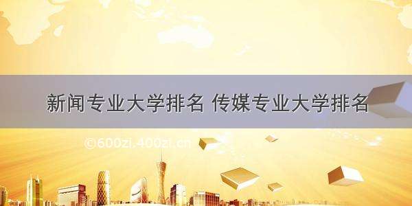 新闻专业大学排名 传媒专业大学排名