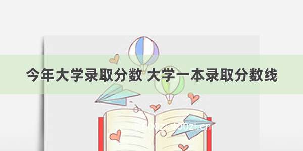 今年大学录取分数 大学一本录取分数线