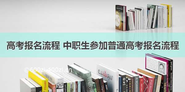 高考报名流程 中职生参加普通高考报名流程