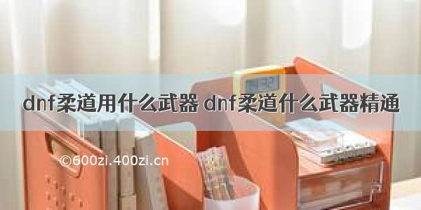 dnf柔道用什么武器 dnf柔道什么武器精通