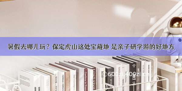 暑假去哪儿玩？保定虎山这处宝藏地 是亲子研学游的好地方