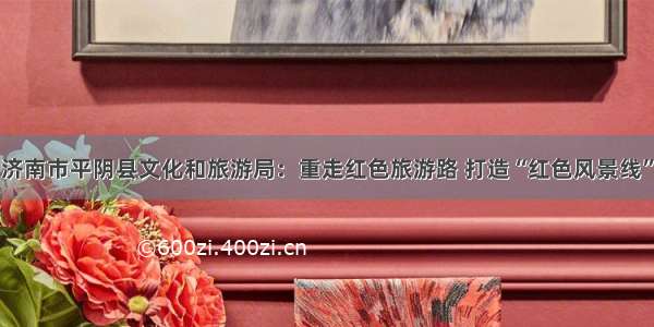 济南市平阴县文化和旅游局：重走红色旅游路 打造“红色风景线”