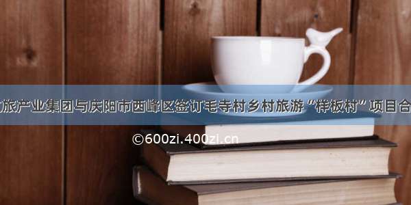 甘肃文旅产业集团与庆阳市西峰区签订毛寺村乡村旅游“样板村”项目合作协议