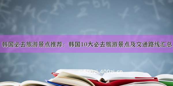 韩国必去旅游景点推荐：韩国10大必去旅游景点及交通路线汇总