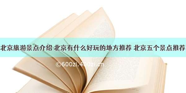 北京旅游景点介绍 北京有什么好玩的地方推荐 北京五个景点推荐