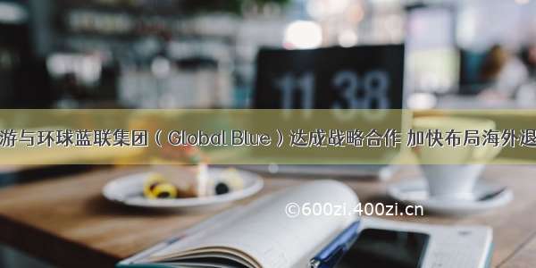 众信旅游与环球蓝联集团（Global Blue）达成战略合作 加快布局海外退税市场