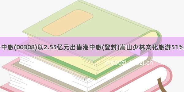 香港中旅(00308)以2.55亿元出售港中旅(登封)嵩山少林文化旅游51%股权