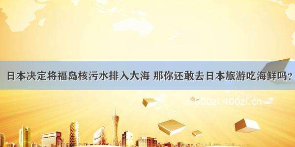 日本决定将福岛核污水排入大海 那你还敢去日本旅游吃海鲜吗？