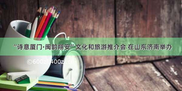 “诗意厦门·闽韵翔安”文化和旅游推介会 在山东济南举办