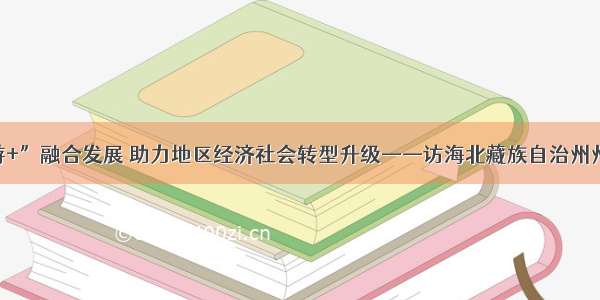 推进“旅游+”融合发展 助力地区经济社会转型升级——访海北藏族自治州州长阿更登