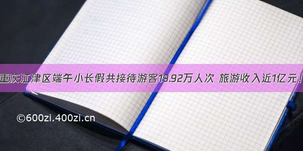 重庆江津区端午小长假共接待游客19.92万人次 旅游收入近1亿元！