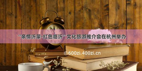 “亲情沂蒙·红色临沂”文化旅游推介会在杭州举办
