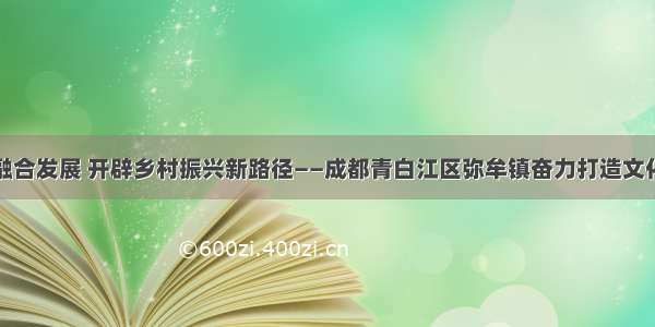 探索城乡融合发展 开辟乡村振兴新路径——成都青白江区弥牟镇奋力打造文化旅游小镇