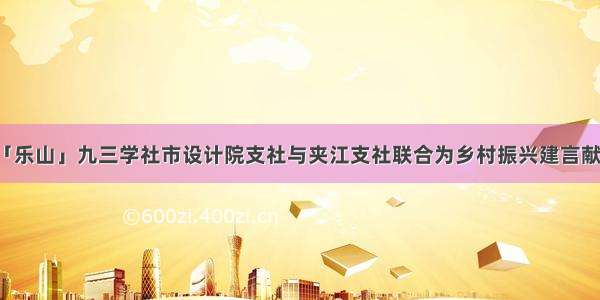 「乐山」九三学社市设计院支社与夹江支社联合为乡村振兴建言献策