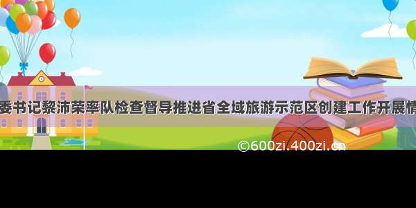 市委书记黎沛荣率队检查督导推进省全域旅游示范区创建工作开展情况