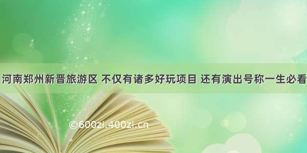 河南郑州新晋旅游区 不仅有诸多好玩项目 还有演出号称一生必看