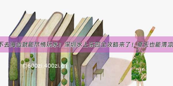 不去海边就能尽情玩水！深圳水上乐园全攻略来了！夏天也能清凉！