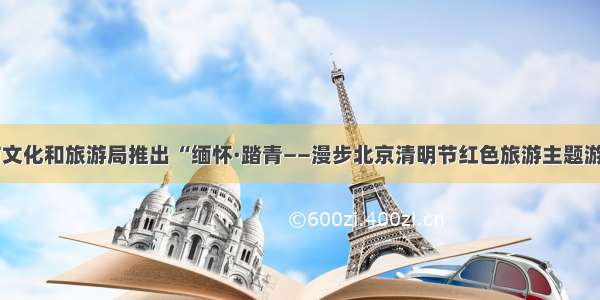 北京市文化和旅游局推出 “缅怀·踏青——漫步北京清明节红色旅游主题游”线路