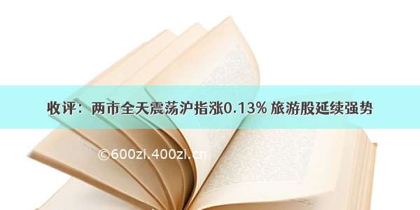 收评：两市全天震荡沪指涨0.13% 旅游股延续强势