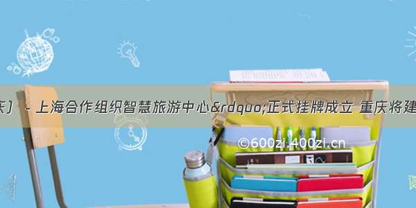 “中国（重庆）－上海合作组织智慧旅游中心”正式挂牌成立 重庆将建设国际智慧旅游景