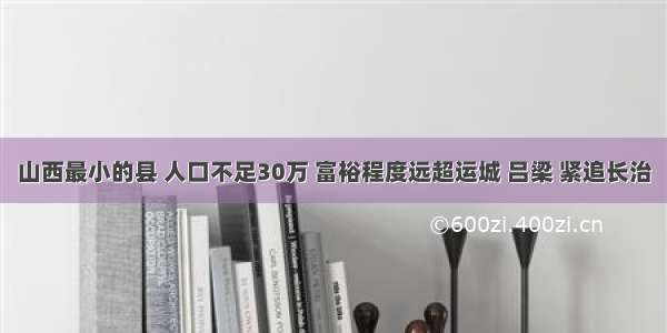 山西最小的县 人口不足30万 富裕程度远超运城 吕梁 紧追长治