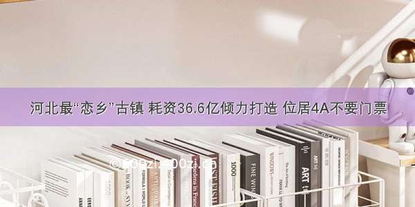 河北最“恋乡”古镇 耗资36.6亿倾力打造 位居4A不要门票