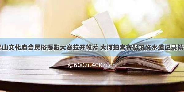 中原佛山文化庙会民俗摄影大赛拉开帷幕 大河拍客齐聚巩义水道记录精彩瞬间