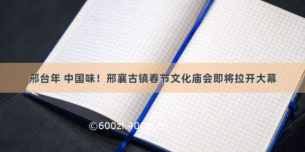 邢台年 中国味！邢襄古镇春节文化庙会即将拉开大幕