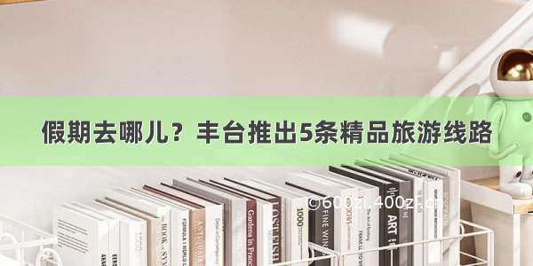 假期去哪儿？丰台推出5条精品旅游线路