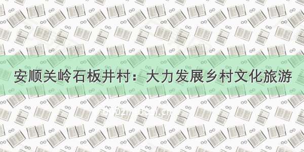 安顺关岭石板井村：大力发展乡村文化旅游