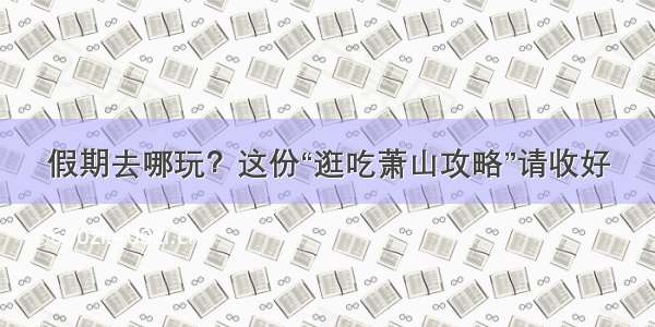 假期去哪玩？这份“逛吃萧山攻略”请收好