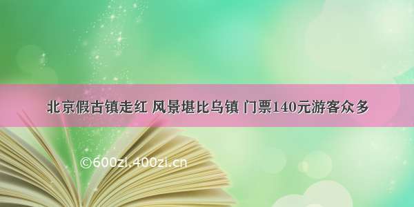 北京假古镇走红 风景堪比乌镇 门票140元游客众多