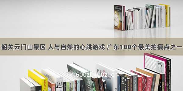 韶关云门山景区 人与自然的心跳游戏 广东100个最美拍摄点之一