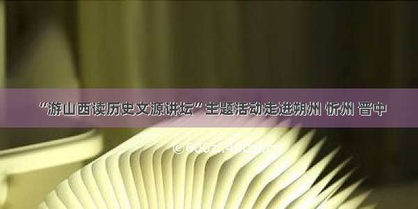 “游山西读历史文源讲坛”主题活动走进朔州 忻州 晋中