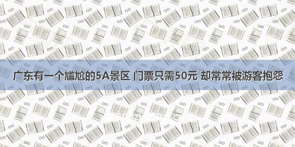 广东有一个尴尬的5A景区 门票只需50元 却常常被游客抱怨