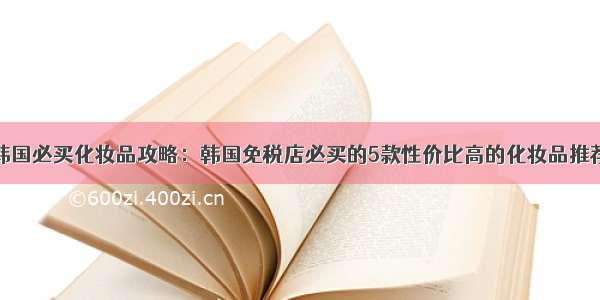 韩国必买化妆品攻略：韩国免税店必买的5款性价比高的化妆品推荐