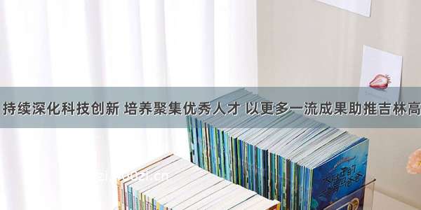 景俊海：持续深化科技创新 培养聚集优秀人才 以更多一流成果助推吉林高质量发展