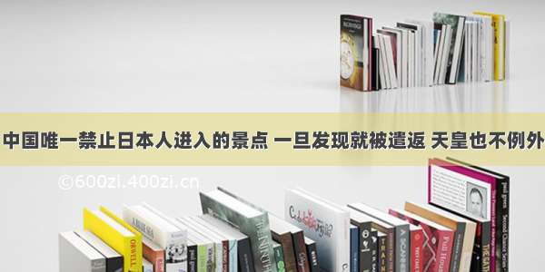 中国唯一禁止日本人进入的景点 一旦发现就被遣返 天皇也不例外