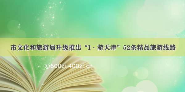 市文化和旅游局升级推出“I·游天津”52条精品旅游线路