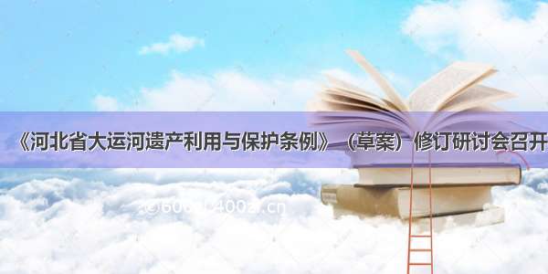 《河北省大运河遗产利用与保护条例》（草案）修订研讨会召开