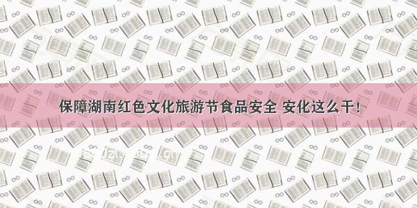 保障湖南红色文化旅游节食品安全 安化这么干！